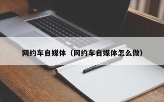 网约车自媒体（网约车自媒体怎么做）