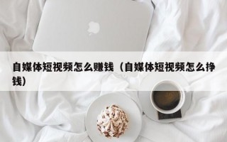 自媒体短视频怎么赚钱（自媒体短视频怎么挣钱）