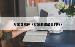 万家自媒体（万家兼职是真的吗）