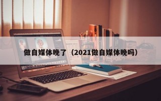 做自媒体晚了（2021做自媒体晚吗）