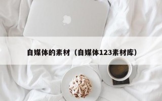 自媒体的素材（自媒体123素材库）