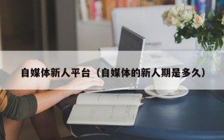 自媒体新人平台（自媒体的新人期是多久）