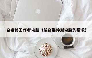 自媒体工作者电脑（做自媒体对电脑的要求）