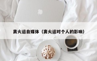 离火运自媒体（离火运对个人的影响）