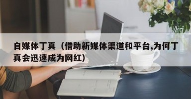 自媒体丁真（借助新媒体渠道和平台,为何丁真会迅速成为网红）