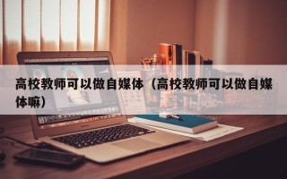 高校教师可以做自媒体（高校教师可以做自媒体嘛）