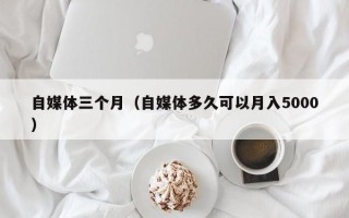 自媒体三个月（自媒体多久可以月入5000）