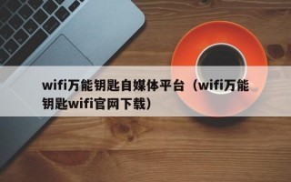 wifi万能钥匙自媒体平台（wifi万能钥匙wifi官网下载）